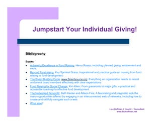 Jumpstart Your Individual Giving!

Bibliography
Books
  Achieving Excellence in Fund Raising, Henry Rosso; including planned giving, endowment and
more.
  Beyond Fundraising, Kay Sprinkel Grace; Inspirational and practical guide on moving from fund
raising to fund development.
  The Board Building Cycle, www.Boardsource.org; Everything an organization needs to recruit
and orient board members effectively with clear expectations.
  Fund Raising for Social Change, Kim Klein; From grassroots to major gifts, a practical and
accessible roadmap to effective fund development.
  The Networked Nonprofit, Beth Kanter and Allison Fine; A fascinating and pragmatic look the
many opportunities offered by engaging in an interconnected web of networks, including how to
create and skillfully navigate such a web
  What else?
Lisa Hoffman  Coach  Consultant
www.lisahoffman.net

 