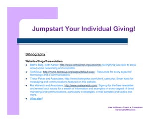 Jumpstart Your Individual Giving!

Bibliography
Websites/Blogs/E-newsletters
  Beth's Blog, Beth Kanter; http://www.bethkanter.org/welcome/; Everything you need to know
about social networking and nonprofits.
  TechSoup; http://home.techsoup.org/pages/default.aspx; Resources for every aspect of
technology and e-communications.
  Thelar Pekar and Associates; http://www.thalerpekar.com/client_case.php; Smart tools for
messaging and communications featured on this website.
  Mal Warwick and Associates; http://www.malwarwick.com/; Sign-up for the free newsletter
and review back issues for a wealth of information and examples on every aspect of direct
marketing and communications, particularly e-strategies, e-mail samples and tactics and
more.
  What else?
Lisa Hoffman  Coach  Consultant
www.lisahoffman.net

 