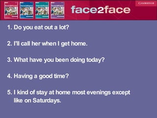 1. Do you eat out a lot? 2. I'll call her when I get home. 3. What have you been doing today? 4. Having a good time? 5. I kind of stay at home most evenings except  like on Saturdays. 