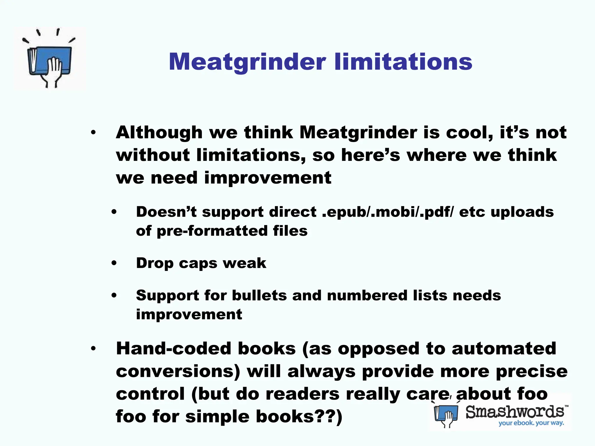 Meatgrinder limitations Although we think Meatgrinder is cool, it’s not without limitations, so here’s where we think we need improvement Doesn’t support direct .epub/.mobi/.pdf/ etc uploads of pre-formatted files Drop caps weak Support for bullets and numbered lists needs improvement Hand-coded books (as opposed to automated conversions) will always provide more precise control (but do readers really care about foo foo for simple books??) 