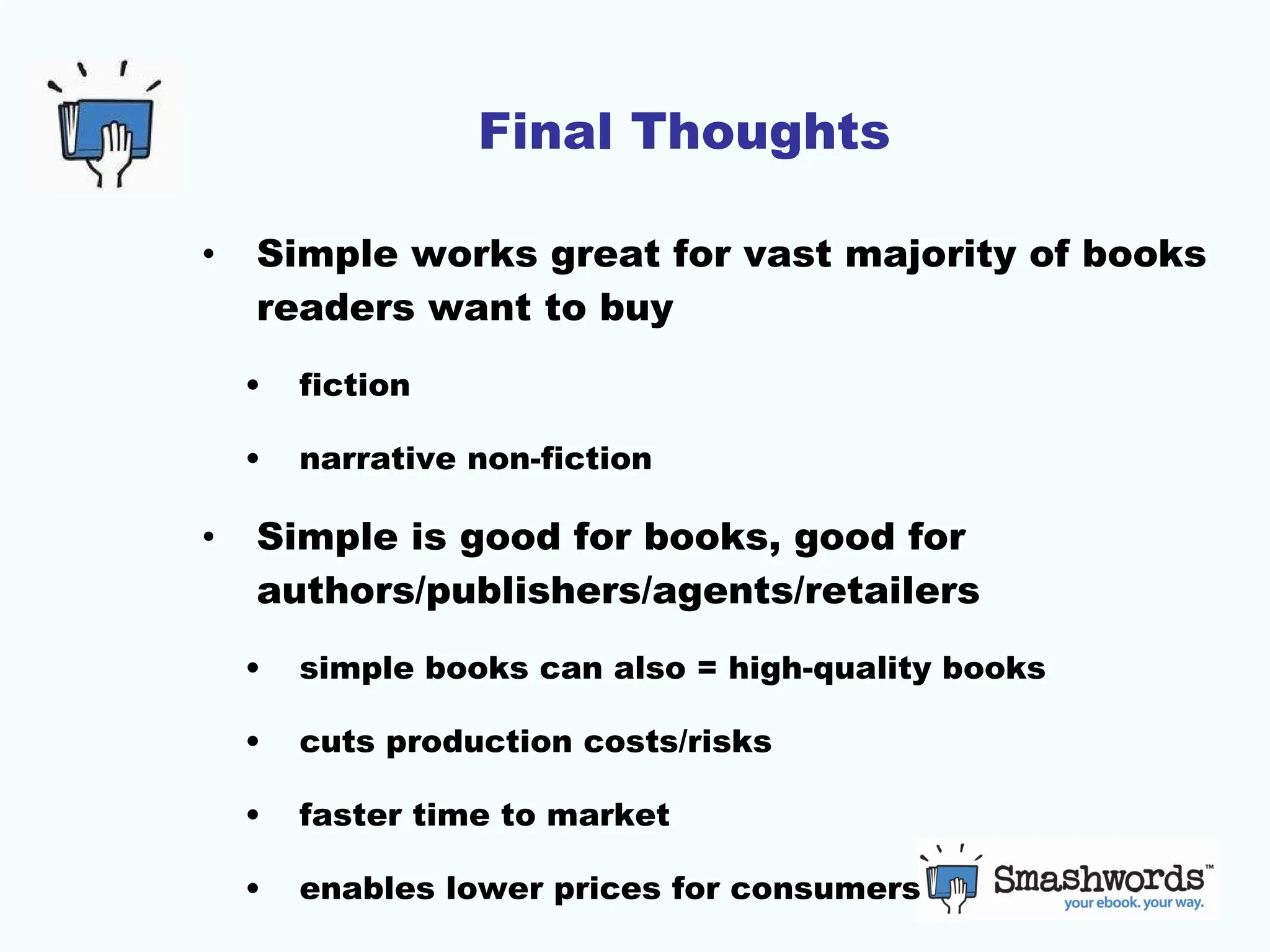Final Thoughts Simple works great for vast majority of books readers want to buy fiction narrative non-fiction Simple is good for books, good for authors/publishers/agents/retailers simple books can also = high-quality books cuts production costs/risks faster time to market enables lower prices for consumers 