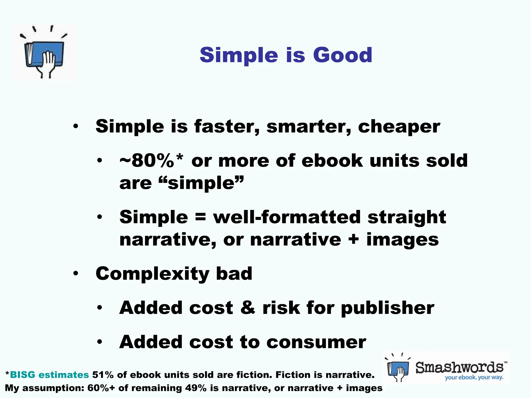 Simple is Good Simple is faster, smarter, cheaper ~80%* or more of ebook units sold are “simple” Simple = well-formatted straight narrative, or narrative + images Complexity bad Added cost & risk for publisher Added cost to consumer * BISG estimates  51% of ebook units sold are fiction. Fiction is narrative.  My assumption: 60%+ of remaining 49% is narrative, or narrative + images 