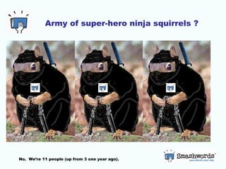 Army of super-hero ninja squirrels ? No.  We’re 11 people (up from 3 one year ago). 