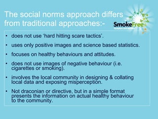 The social norms approach differs from traditional approaches:- does not use ‘hard hitting scare tactics’. uses only positive images and science based statistics. focuses on healthy behaviours and attitudes. does not use images of negative behaviour (i.e.  cigarettes or smoking). involves the local community in designing & collating  local data and exposing misperception. Not draconian or directive, but in a simple format  presents the information on actual healthy behaviour  to the community.  