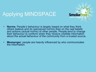 Applying MINDSPACE  Norms : People’s behaviour is largely based on what they think others believe and do (perceived norms) than on the real beliefs and actions (actual norms) of other people. People tend to change their behaviour to conform when they receive credible information about the actual behaviour of the community from a trusted source. Messenger : people are heavily influenced by who communicates the information. 