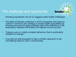 The challenge and opportunity   Smoking represents one of our biggest public health challenges The Marmot Review published in 2010 recognises that tobacco control is central to any strategy to tackle health inequalities as smoking accounts for approximately half of the difference in life expectancy between the lowest and highest income groups. Tobacco use is a highly complex behaviour that is particularly resistant to change.  Councils are well equipped to take a holistic approach to de-normalising tobacco use in communities.  