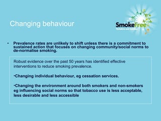 Changing behaviour   Prevalence rates are unlikely to shift unless there is a commitment to sustained action that focuses on changing community/social norms to de-normalise smoking. Robust evidence over the past 50 years has identified effective interventions to reduce smoking prevalence.   Changing individual behaviour, eg cessation services.  Changing the environment around both smokers and non-smokers eg influencing social norms so that tobacco use is less acceptable, less desirable and less accessible 