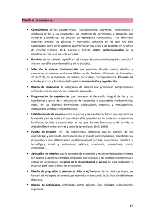 14
Planificar la enseñanza
 Conocimiento de las características (socioculturales, cognitivas, emocionales y
afectivas) de los y las estudiantes, sus contextos de pertenencia y actuación, sus
intereses y proyectos, sus ámbitos de experiencia sociocultural, sus recorridos
escolares previos, las prácticas y repertorios culturales en los que han sido
socializados; entre otros aspectos que interpelan hoy a los y las docentes en su oficio
de enseñar (Falconi, 2014; Falconi y Beltrán, 2010). Contextualización de la
planificación con base en estas variables.
 Dominio de los saberes específicos del campo de conocimiento/espacio curricular/
área en que el/la docente enseña y de su didáctica.
 Selección de saberes fundamentales que permitan afrontar nuevos desafíos y
escenarios de manera autónoma (Gobierno de Córdoba, Ministerio de Educación,
2017-2018), en el marco de los marcos curriculares correspondientes. Posesión de
criterios precisos y fundamentados para su secuenciación y organización.
 Diseño de situaciones de integración de saberes que promuevan comprensiones
profundas y la apropiación de contenidos relevantes.
 Programación de experiencias que favorecen el desarrollo integral de los y las
estudiantes a partir de la articulación de contenidos y capacidades fundamentales;
éstas, en sus distintas dimensiones: sociocultural, cognitiva y metacognitiva,
motivacional-afectiva y socioemocional.
 Establecimiento de vínculos entre lo que los y las estudiantes tienen que aprender en
la escuela y en las aulas y lo que ellos y ellas aprenden en los contextos y escenarios
familiares, sociales y comunitarios en los que discurre buena parte de su vida, y
articulación de ambas esferas y tipos de aprendizajes (Coll, 2010).
 Puesta en relación –en las experiencias formativas que se diseñan- de los
aprendizajes y contenidos curriculares con el mundo contemporáneo, orientando las
propuestas a una alfabetización multidimensional (letrada, matemática, científica y
tecnológica, visual y audiovisual, estética, económica, intercultural, social,
emocional…).
 Aplicación de criterios para la selección de materiales y recursos mediadores diversos
(en cuanto a soportes, formatos, lenguajes) que atiendan a las múltiples inteligencias y
estilos de aprendizaje. Garantía de la disponibilidad y acceso de esos materiales y
recursos para todos y todas las estudiantes.
 Diseño de progresión y estructuras didácticas/formatos de las distintas clases, en
función de los logros de aprendizaje esperados y adecuando la distribución del tiempo
didáctico.
 Diseño de actividades, entendidas como acciones con finalidad, culturalmente
reguladas.
 