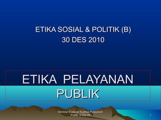 11
Seminar Evaluasi Kualitas PelayananSeminar Evaluasi Kualitas Pelayanan
Publik, 9 Des 09Publik, 9 Des 09
ETIKAETIKA PELAYANANPELAYANAN
PUBLIKPUBLIK
ETIKA SOSIAL & POLITIK (B)ETIKA SOSIAL & POLITIK (B)
30 DES 201030 DES 2010
 