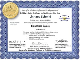 Linnaea Schmid
Training Date: January 10, 2016
Has successfully mastered competencies presented in the
Child Care Basics
30 STARS Hours
This course satisfies the Basics STARS Training Requirement,
recorded in MERIT for the following audiences:
• Center Child Care Providers or Mixed Group
• Family Home Child Care Providers
• STARS Approved Trainers
Phone: 360-602-0960 * www.starstraining.org
Successful Solutions Training in Child Development
Genie Skinner, Training Supervisor
Debra Hasbrook, M.Ed.
Advanced DEL MERIT Trainer
STARS ID 616179367
Successful Solutions Professional Development LLC
Child Care Basics Certificate for Washington Child Care
Claudette Lindquist, HD M.A.
Advanced DEL MERIT Trainer
STARS ID 628503210
Provider STARS ID:
4000778065
 