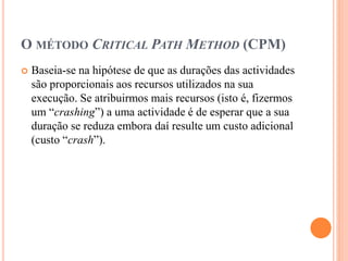O MÉTODO CRITICAL PATH METHOD (CPM)
 Baseia-se na hipótese de que as durações das actividades
são proporcionais aos recursos utilizados na sua
execução. Se atribuirmos mais recursos (isto é, fizermos
um “crashing”) a uma actividade é de esperar que a sua
duração se reduza embora daí resulte um custo adicional
(custo “crash”).
 