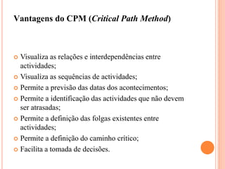 Vantagens do CPM (Critical Path Method)
 Visualiza as relações e interdependências entre
actividades;
 Visualiza as sequências de actividades;
 Permite a previsão das datas dos acontecimentos;
 Permite a identificação das actividades que não devem
ser atrasadas;
 Permite a definição das folgas existentes entre
actividades;
 Permite a definição do caminho crítico;
 Facilita a tomada de decisões.
 