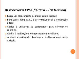 DESVANTAGEM CPM (CRITICAL PATH METHOD)
 Exige um planeamento de maior complexidade;
 Para casos complexos, é de representação e construção
difícil;
 Obriga à utilização de computador para efectuar os
cálculos;
 Obriga à realização de um planeamento cuidado;
 A leitura e análise do planeamento realizado, revelam-se
difíceis.
 