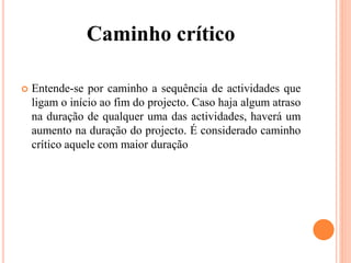 Caminho crítico
 Entende-se por caminho a sequência de actividades que
ligam o início ao fim do projecto. Caso haja algum atraso
na duração de qualquer uma das actividades, haverá um
aumento na duração do projecto. É considerado caminho
crítico aquele com maior duração
 