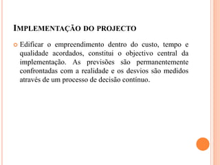 IMPLEMENTAÇÃO DO PROJECTO
 Edificar o empreendimento dentro do custo, tempo e
qualidade acordados, constitui o objectivo central da
implementação. As previsões são permanentemente
confrontadas com a realidade e os desvios são medidos
através de um processo de decisão contínuo.
 