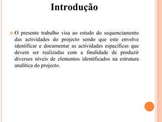 Introdução
 O presente trabalho visa ao estudo do sequenciamento
das actividades do projecto sendo que este envolve
identificar e documentar as actividades específicas que
devem ser realizadas com a finalidade de produzir
diversos níveis de elementos identificados na estrutura
analítica do projecto.
 
