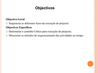 Objectivos
Objectivo Geral
 Sequenciar as diferentes fases da execução do projecto.
Objectivos Específicos
 Determinar o caminho Crítico para execução do projecto;
 Mencionar os métodos de sequenciamento das actividades no tempo.
 