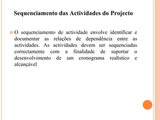 Sequenciamento das Actividades do Projecto
 O sequenciamento de actividade envolve identificar e
documentar as relações de dependência entre as
actividades. As actividades devem ser sequenciadas
correctamente com a finalidade de suportar o
desenvolvimento de um cronograma realístico e
alcançável
 