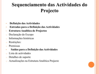 Sequenciamento das Actividades do
Projecto
• Definição das Actividades
• Entradas para a Definição das Actividades
• Estrutura Analítica de Projectos
o Declaração do Escopo
o Informações históricas
o Restrições:
o Premissas
• Saídas para a Definição das Actividades
o Lista de actividades
o Detalhes de suporte
o Actualizações na Estrutura Analítica Projecto
 