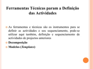 Ferramentas Técnicas param a Definição
das Actividades
 As ferramentas e técnicas são os instrumentos para se
definir as actividades e seu sequenciamento, pode-se
utilizar aqui também, definição e sequenciamento de
actividades de projectos anteriores
 Decomposição
 Modelos (Templates)
 