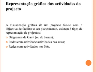 Representação gráfica das actividades do
projecto
A visualização gráfica de um projecto faz-se com o
objectivo de facilitar o seu planeamento, existem 3 tipos de
representação de projectos;
 Diagramas de Gantt (ou de barras);
 Redes com actividade actividades nas setas;
 Redes com actividades nos Nós.
 