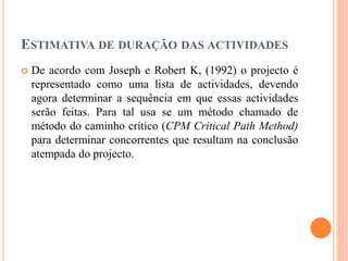 ESTIMATIVA DE DURAÇÃO DAS ACTIVIDADES
 De acordo com Joseph e Robert K, (1992) o projecto é
representado como uma lista de actividades, devendo
agora determinar a sequência em que essas actividades
serão feitas. Para tal usa se um método chamado de
método do caminho crítico (CPM Critical Path Method)
para determinar concorrentes que resultam na conclusão
atempada do projecto.
 