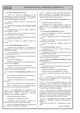 JOURNAL OFFICIEL DE LA REPUBLIQUE ALGERIENNE N° 15
21
12 Safar 1427
12 mars 2006
3 - Le service de la sécurité, chargé de :
— veiller à la sécurité de l’établissement et des
personnes par le suivi des activités de la sécurité interne,
de l’utilisation rationnelle du personnel et la gestion du
matériel et des équipements de sécurité,
— veiller à l’exécution du plan de sûreté interne de
l’établissement.
4 - Le service de la santé et de l’assistance sociale
chargé de :
— l’organisation de la prise en charge médicale et
psychologique des détenus ;
— veiller à la mise en œuvre des mesures de prévention
contre les épidémies et les maladies ;
— l’organisation, le contrôle et l’évaluation de l’activité
du personnel relevant du service ;
— la prise en charge des problèmes sociaux des
détenus.
5 - Le service de la réinsertion, chargé de :
— l’exécution des décisions de la commission de
l’application des peines relatives aux programmes de
réinsertion des détenus ;
— suivre l’application des programmes d’enseignement
et de formation des détenus ;
— l’organisation des conférences à caractère éducatif,
religieux et culturel ;
— la gestion de la bibliothèque ;
— diffuser des programmes télévisés, radiophoniques et
suivre l’activité médiatique ;
— l’organisation des ateliers de l’action éducative ;
— coodonner les activités de la réinsertion sociale des
détenus avec les organismes spécialisés.
6 - Le service de l’administration générale, chargé
de :
— gérer les affaires administratives de l’établissement ;
— veiller à la discipline du personnel ;
— participer à l’organisation du service quotidien du
personnel ;
— gérer les affaires administratives des fonctionnaires ;
— veiller à l’hygiène des locaux de l’établissement et
au suivi des travaux d’entretien et de réfection.
Art. 5. — Les établissements de réadaptation et les
établissements de rééducation sont pourvus, en sus des
services cités ci-dessus, d’un service spécialisé
d’évaluation et d’orientation, chargé de :
— l’étude de la personnalité du détenu ;
— l’évaluation de la dangerosité du détenu ;
— l’élaboration d’un programme individuel de
rééducation et de réinsertion pour chaque détenu ;
— proposer l’orientation du détenu vers l’établissement
qui correspond au degré de sa dangerosité.
Art. 6. — Outre les services du greffe judiciaire, du
greffe comptable et de l’économat cités à l’article 4
ci-dessus, les centres de rééducation et de réinsertion des
mineurs sont pourvus des services suivants :
1 - Le service d’observation et d’orientation, chargé
de :
— l’étude de la personnalité du mineur ;
— l’élaboration des rapports destinés au juge des
mineurs portant sur les propositions d’orientation des
mineurs et sur les différentes mesures éducatives
adéquates.
2 - Le service de la rééducation, chargé de :
— suivre et coordonner le travail de l’encadrement
éducatif et moral du mineur ;
— suivre l’enseignement scolaire et professionnel du
mineur ;
— proposer les solutions et les mesures adéquates à la
réinsertion sociale du mineur ;
— prendre en charge des problèmes sociaux des
mineurs.
3 - Le service de la santé, chargé de :
— l’organisation de la prise en charge médicale et
pyschologique des mineurs ;
— l’organisation, le contrôle et l’évaluation de l’activité
du personnel relevant du service ;
— veiller à la mise en œuvre des mesures de prévention
contre les épidémies et les maladies.
4 - Le service de l’administration générale et de la
sécurité, chargé de :
— la gestion des affaires administratives du centre et du
personnel,
— l’organisation du service quotidien du personnel et
du maintien de la discipline ;
— veiller à la sécurité du centre et des personnes ;
— gérer les moyens et les équipements de sécurité ;
— veiller à l’exécution du plan de sûreté interne du
centre.
Art. 7. — Le ministre de la justice, garde des sceaux,
fixe, par arrêté, l’organisation de la sécurité dans
l’établissement pénitentiaire.
Art. 8. — Les services comprennent deux (2) à quatre
(4) sections, dont le nombre et les attributions sont
déterminés par arrêté interministériel du ministre de la
justice, garde des sceaux, du ministre des finances et de
l’autorité chargée de la fonction publique.
Art. 9. — Les procédures et les modalités d’élaboration
et d’exécution du plan de sûreté interne des établissements
pénitentiaires sont fixées par arrêté interministériel des
ministres de la justice, garde des sceaux, de la défense
nationale et de l’intérieur et des collectivités locales.
Art. 10. — Le présent décret sera publié au Journal
officiel de la République algérienne démocratique et
populaire
Fait à Alger, le 8 Safar 1427 correspondant au 8 mars
2006.
Ahmed OUYAHIA.
 