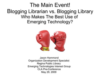 The Main Event!  B logging Librarian vs. Blogging Library  Who Makes The Best Use of  Emerging Technology? Jason Hammond Organization Development Specialist  Regina Public Library  Emerging Technologies Interest Group CLA Pre-Conference May 29, 2009  