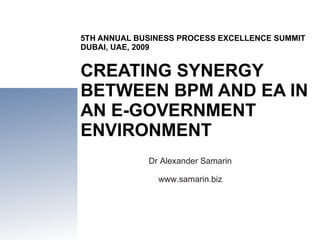 5TH ANNUAL BUSINESS PROCESS EXCELLENCE SUMMIT DUBAI, UAE, 2009 CREATING SYNERGY BETWEEN BPM AND EA IN AN E-GOVERNMENT ENVIRONMENT Dr Alexander Samarin www.samarin.biz 