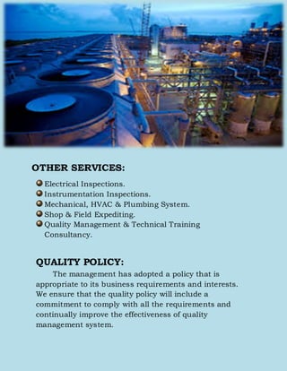 OTHER SERVICES:
Electrical Inspections.
Instrumentation Inspections.
Mechanical, HVAC & Plumbing System.
Shop & Field Expediting.
Quality Management & Technical Training
Consultancy.
QUALITY POLICY:
The management has adopted a policy that is
appropriate to its business requirements and interests.
We ensure that the quality policy will include a
commitment to comply with all the requirements and
continually improve the effectiveness of quality
management system.
 