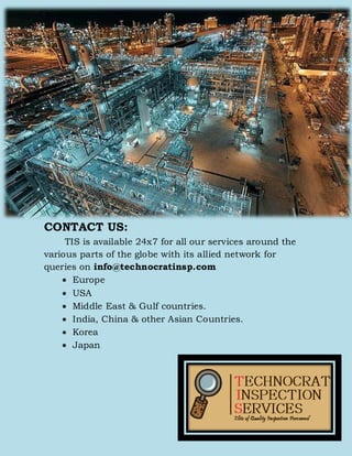 CONTACT US:
TIS is available 24x7 for all our services around the
various parts of the globe with its allied network for
queries on info@technocratinsp.com
 Europe
 USA
 Middle East & Gulf countries.
 India, China & other Asian Countries.
 Korea
 Japan
 