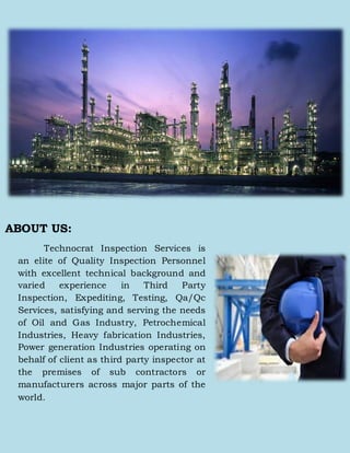 ABOUT US:
Technocrat Inspection Services is
an elite of Quality Inspection Personnel
with excellent technical background and
varied experience in Third Party
Inspection, Expediting, Testing, Qa/Qc
Services, satisfying and serving the needs
of Oil and Gas Industry, Petrochemical
Industries, Heavy fabrication Industries,
Power generation Industries operating on
behalf of client as third party inspector at
the premises of sub contractors or
manufacturers across major parts of the
world.
 