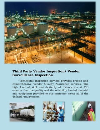 Third Party Vendor Inspection/ Vendor
Surveillance Inspection
“Technocrat Inspection services provides precise and
comprehensive Vendor Quality Assurance services. The
high level of skill and dexterity of technocrats at TIS
ensures that the quality and the reliability level of material
and equipment provided to our customer meets all of the
defined requirements.
 