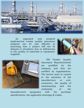 An organized and properly
implemented vendor quality assurance
program can be cost effective in
assuming that a project will not be
delayed or shutdown due to deficiencies
in the quality of materials or equipment
supplied.
TIS Vendor Quality
Assurance Representatives
are qualified by the
company and they are
certified by organizations.
The service aims to control
at the premises of the
manufacturer or sub-
contractor, the quality of
workmanship and the
conformity of the
manufactured equipment with the purchase
specifications, the applicable drawings & Codes.
 