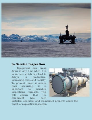 In Service Inspection
Equipment can break
down at any time when it is
in service, which can lead to
delays in production,
increasing costs and liability.
To prevent these situations
from occurring, it is
important to schedule
inspections regularly. This
will ensure that the
equipment has been
installed, operated, and maintained properly under the
watch of a qualified inspector.
 