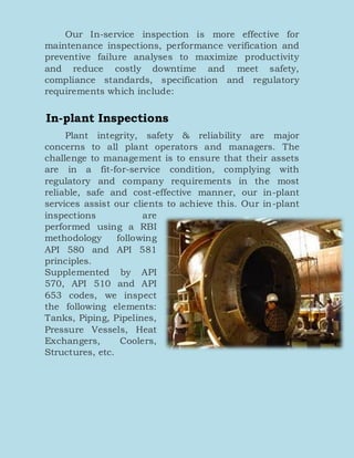 Our In-service inspection is more effective for
maintenance inspections, performance verification and
preventive failure analyses to maximize productivity
and reduce costly downtime and meet safety,
compliance standards, specification and regulatory
requirements which include:
In-plant Inspections
Plant integrity, safety & reliability are major
concerns to all plant operators and managers. The
challenge to management is to ensure that their assets
are in a fit-for-service condition, complying with
regulatory and company requirements in the most
reliable, safe and cost-effective manner, our in-plant
services assist our clients to achieve this. Our in-plant
inspections are
performed using a RBI
methodology following
API 580 and API 581
principles.
Supplemented by API
570, API 510 and API
653 codes, we inspect
the following elements:
Tanks, Piping, Pipelines,
Pressure Vessels, Heat
Exchangers, Coolers,
Structures, etc.
 