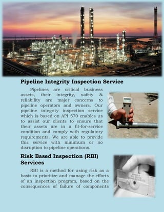 Pipeline Integrity Inspection Service
Pipelines are critical business
assets, their integrity, safety &
reliability are major concerns to
pipeline operators and owners. Our
pipeline integrity inspection service
which is based on API 570 enables us
to assist our clients to ensure that
their assets are in a fit-for-service
condition and comply with regulatory
requirements. We are able to provide
this service with minimum or no
disruption to pipeline operations.
Risk Based Inspection (RBI)
Services
RBI is a method for using risk as a
basis to prioritize and manage the efforts
of an inspection program, based on the
consequences of failure of components
 
