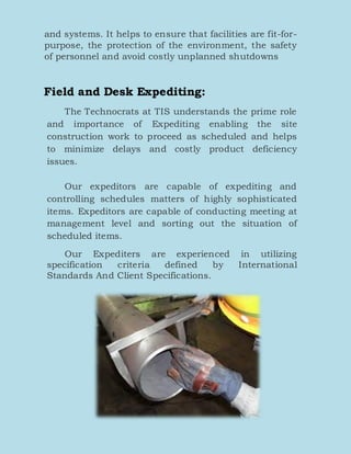 and systems. It helps to ensure that facilities are fit-for-
purpose, the protection of the environment, the safety
of personnel and avoid costly unplanned shutdowns
Field and Desk Expediting:
The Technocrats at TIS understands the prime role
and importance of Expediting enabling the site
construction work to proceed as scheduled and helps
to minimize delays and costly product deficiency
issues.
Our expeditors are capable of expediting and
controlling schedules matters of highly sophisticated
items. Expeditors are capable of conducting meeting at
management level and sorting out the situation of
scheduled items.
Our Expediters are experienced in utilizing
specification criteria defined by International
Standards And Client Specifications.
 