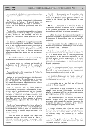JOURNAL OFFICIEL DE LA REPUBLIQUE ALGERIENNE N° 58 9 
28 Chaoual 1431 
7 octobre 2010 
Les modalités de présélection et de consultation doivent 
être prévues dans le cahier des charges. 
Art. 32. — Les candidats présélectionnés, conformément 
aux dispositions de l’article 31 du présent décret, sont 
invités, en première phase, par lettre de consultation, à 
remettre une offre technique préliminaire, sans offre 
financière. 
Pour les offres jugées conformes au cahier des charges, 
la commission d’évaluation des offres, par l’intermédiaire 
du service contractant, peut demander, par écrit, aux 
candidats des clarifications ou des précisions sur leurs 
offres. 
Des réunions de clarification des aspects techniques des 
offres des candidats peuvent être organisées, si nécessaire, 
par le service contractant, en présence des membres de la 
commission d’évaluation des offres, élargie 
éventuellement à des experts, de préférence nationaux, 
dûment désignés à cet effet. Ces réunions doivent faire 
l’objet de procès-verbaux signés par tous les membres 
présents. 
La demande de clarification ou de précision ne doit pas 
aboutir à une modification fondamentale de l’offre. 
Les réponses écrites des candidats aux demandes de 
clarifications ou de précisions et le contenu des 
procès-verbaux de réunions font partie intégrante de leurs 
offres. 
Aucune information relative au contenu de l’offre d’un 
candidat ne doit être révélée. 
A l’issue de cette phase, la commission d’évaluation des 
offres élimine les offres des candidats qui ne répondent 
pas aux exigences du programme fonctionnel, aux 
prescriptions techniques ou aux performances à atteindre 
prévues dans le cahier des charges. 
Seuls les candidats dont les offres techniques 
préliminaires ont été déclarées conformes sont invités à 
présenter une offre technique finale et une offre financière 
sur la base d’un cahier des charges, modifié si nécessaire, 
et visé par la commission des marchés compétente, suite 
aux clarifications demandées au cours de la première 
phase. Leur ouverture et leur évaluation se déroulent 
conformément aux dispositions des articles 121 à 125 
ci-dessous. 
Dans le cas d’une consultation sélective sur la base d’un 
programme fonctionnel, le service contractant peut verser 
des honoraires aux candidats, selon des modalités fixées 
par arrêté conjoint du ministre chargé des finances et du 
ministre concerné. 
La liste des projets qui peuvent faire l’objet d’une 
consultation sélective, telle que prévue à l’article 31 
ci-dessus, est fixée, pour chaque secteur, par arrêté 
conjoint du ministre chargé des finances et du ministre 
concerné. 
Art. 33. — L’adjudication est la procédure selon 
laquelle le marché est attribué au soumissionnaire le 
moins disant. Elle porte sur des opérations simples de type 
courant et ne concerne que les entreprises de droit 
algérien. 
Art. 34. — Le concours est la procédure de mise en 
concurrence d’hommes de l’art en vue de la réalisation 
d’une opération comportant des aspects techniques, 
économiques, esthétiques ou artistiques particuliers. 
Le cahier des charges du concours doit comporter un 
programme du projet, un règlement du concours ainsi que 
le contenu du pli des prestations et des plis techniques et 
financiers. 
Dans une première phase, les candidats sont invités à 
remettre uniquement une offre technique, dont le contenu 
est précisé à l’article 51 ci-dessous. 
Après l’ouverture des plis des offres techniques et leur 
évaluation conformément aux dispositions des articles 121 
à 125 du présent décret, seuls les candidats préqualifiés, 
dont le nombre ne doit pas être inférieur à trois (3), sont 
invités à remettre les plis des prestations et de l’offre 
financière. Dans le cas où le nombre de candidats 
préqualifiés est inférieur à trois, le service contractant doit 
relancer la procédure. 
Le service contractant est tenu d’assurer l’anonymat des 
plis des prestations du concours avant leur transmission au 
président du jury. L’anonymat de ces plis doit être assuré 
jusqu’à la signature du procès-verbal du jury. 
Les prestations du concours sont évaluées par un jury 
composé de membres qualifiés dans le domaine considéré 
et indépendants des candidats. 
La composition du jury est fixée par décision du 
ministre ou du wali concerné. 
Le procès-verbal du jury, accompagné de son avis 
motivé, faisant ressortir, éventuellement, la nécessité de 
clarifier certains aspects liés aux prestations, est transmis, 
par son président, au service contractant. 
Dans le cas où le jury a fait ressortir la nécessité de 
clarifier certains aspects des prestations, le service 
contractant saisit, par écrit, les lauréat(s) concerné(s) afin 
d’apporter les précisions demandées. Leurs réponses 
écrites feront partie intégrante de leurs offres. 
Le service contractant peut verser des primes au(x) 
lauréat(s) du concours, conformément aux propositions 
du jury, selon des modalités fixées par arrêté conjoint 
du ministre chargé des finances et du ministre 
concerné. 
La liste des projets qui doivent faire l’objet d’un 
concours est déterminée, pour chaque secteur, par arrêté 
du ministre ou du wali concerné. 
 