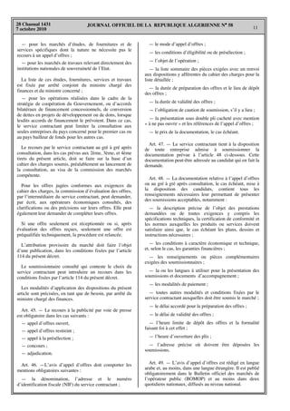 JOURNAL OFFICIEL DE LA REPUBLIQUE ALGERIENNE N° 58
11
28 Chaoual 1431
7 octobre 2010
— pour les marchés d’études, de fournitures et de
services spécifiques dont la nature ne nécessite pas le
recours à un appel d’offres ;
— pour les marchés de travaux relevant directement des
institutions nationales de souveraineté de l’Etat.
La liste de ces études, fournitures, services et travaux
est fixée par arrêté conjoint du ministre chargé des
finances et du ministre concerné ;
— pour les opérations réalisées dans le cadre de la
stratégie de coopération du Gouvernement, ou d’accords
bilatéraux de financement concessionnels, de conversion
de dettes en projets de développement ou de dons, lorsque
lesdits accords de financement le prévoient. Dans ce cas,
le service contractant peut limiter la consultation aux
seules entreprises du pays concerné pour le premier cas ou
au pays bailleur de fonds pour les autres cas.
Le recours par le service contractant au gré à gré après
consultation, dans les cas prévus aux 2ème, 3ème, et 4ème
tirets du présent article, doit se faire sur la base d’un
cahier des charges soumis, préalablement au lancement de
la consultation, au visa de la commission des marchés
compétente.
Pour les offres jugées conformes aux exigences du
cahier des charges, la commission d’évaluation des offres,
par l’intermédiaire du service contractant, peut demander,
par écrit, aux opérateurs économiques consultés, des
clarifications ou des précisions sur leurs offres. Elle peut
également leur demander de compléter leurs offres.
Si une offre seulement est réceptionnée ou si, après
évaluation des offres reçues, seulement une offre est
préqualifiée techniquement, la procédure est relancée.
L’attribution provisoire du marché doit faire l’objet
d’une publication, dans les conditions fixées par l’article
114 du présent décret.
Le soumissionnaire consulté qui conteste le choix du
service contractant peut introduire un recours dans les
conditions fixées par l’article 114 du présent décret.
Les modalités d’application des dispositions du présent
article sont précisées, en tant que de besoin, par arrêté du
ministre chargé des finances.
Art. 45. — Le recours à la publicité par voie de presse
est obligatoire dans les cas suivants :
— appel d’offres ouvert,
— appel d’offres restreint ;
— appel à la présélection ;
— concours ;
— adjudication.
Art. 46. —L’avis d’appel d’offres doit comporter les
mentions obligatoires suivantes :
— la dénomination, l’adresse et le numéro
d’identification fiscale (NIF) du service contractant ;
— le mode d’appel d’offres ;
— les conditions d’éligibilité ou de présélection ;
— l’objet de l’opération ;
— la liste sommaire des pièces exigées avec un renvoi
aux dispositions y afférentes du cahier des charges pour la
liste détaillée ;
— la durée de préparation des offres et le lieu de dépôt
des offres ;
— la durée de validité des offres ;
— l’obligation de caution de soumission, s’il y a lieu ;
— la présentation sous double pli cacheté avec mention
« à ne pas ouvrir » et les références de l’appel d’offres ;
— le prix de la documentation, le cas échéant.
Art. 47. — Le service contractant tient à la disposition
de toute entreprise admise à soumissionner la
documentation prévue à l’article 48 ci-dessous. Cette
documentation peut-être adressée au candidat qui en fait la
demande.
Art. 48. — La documentation relative à l’appel d’offres
ou au gré à gré après consultation, le cas échéant, mise à
la disposition des candidats, contient tous les
renseignements nécessaires leur permettant de présenter
des soumissions acceptables, notamment :
— la description précise de l’objet des prestations
demandées ou de toutes exigences y compris les
spécifications techniques, la certification de conformité et
les normes auxquelles les produits ou services doivent
satisfaire ainsi que, le cas échéant les plans, dessins et
instructions nécessaires ;
— les conditions à caractère économique et technique,
et, selon le cas, les garanties financières ;
— les renseignements ou pièces complémentaires
exigées des soumissionnaires ;
— la ou les langues à utiliser pour la présentation des
soumissions et documents d’accompagnement ;
— les modalités de paiement ;
— toutes autres modalités et conditions fixées par le
service contractant auxquelles doit être soumis le marché ;
— le délai accordé pour la préparation des offres ;
— le délai de validité des offres ;
— l’heure limite de dépôt des offres et la formalité
faisant foi à cet effet ;
— l’heure d’ouverture des plis ;
— l’adresse précise où doivent être déposées les
soumissions.
Art. 49. — L’avis d’appel d’offres est rédigé en langue
arabe et, au moins, dans une langue étrangère. Il est publié
obligatoirement dans le Bulletin officiel des marchés de
l’opérateur public (BOMOP) et au moins dans deux
quotidiens nationaux, diffusés au niveau national.
 