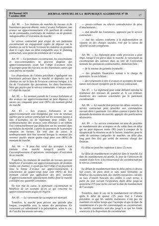 JOURNAL OFFICIEL DE LA REPUBLIQUE ALGERIENNE N° 58
17
28 Chaoual 1431
7 octobre 2010
Art. 80. — Les titulaires de marchés de travaux et de
fournitures peuvent obtenir, outre l’avance forfaitaire, une
avance sur approvisionnement s’ils justifient de contrats
ou de commandes confirmées de matières ou de produits
indispensables à l’exécution du marché.
Le service contractant peut exiger de son partenaire
cocontractant un engagement exprès de déposer sur le
chantier ou sur le lieu de livraison les matières ou produits
dont il s’agit, dans un délai compatible avec le planning
contractuel, sous peine de restitution de l’avance.
Art. 81 — Le partenaire cocontractant, les sous-traitants
et sous-commandiers ne peuvent disposer des
approvisionnements ayant fait l’objet d’avances et/ou
d’acomptes pour des travaux ou des fournitures autres que
ceux prévus au marché.
Les dispositions de l’alinéa précédent s’appliquent aux
fournitures prévues dans le marché et déposées sur le
chantier ou sur le lieu de livraison convenu lorsque, à la
fin de l’exécution des prestations, les dites fournitures,
bien que payées par le service contractant, n’ont pas servi
à l’objet du marché.
Art. 82. — Le montant cumulé de l’avance forfaitaire et
des avances sur approvisionnement ne peut dépasser, en
aucun cas, cinquante pour cent (50%) du montant global
du marché.
Art. 83. — Les avances forfaitaires et sur
approvisionnement sont récupérées par voie de retenues
opérées par le service contractant sur les sommes payées à
titre d’acomptes ou de règlement pour soldes. Les
remboursements des avances sont effectués à un rythme
fixé contractuellement par déduction sur les sommes dues
au titulaire du marché, à partir du paiement de la première
situation ou facture. En tout état de cause, le
remboursement doit être terminé lorsque le montant des
sommes payées atteint quatre-vingt pour cent (80%) du
montant du marché.
Art. 84. — Il peut être versé des acomptes à tout
titulaire d’un marché lorsqu’il justifie de
l’accomplissement d’opérations intrinsèques d’exécution
de ce marché.
Toutefois, les titulaires de marchés de travaux peuvent
bénéficier d’acomptes sur approvisionnements de produits
rendus sur chantier, n’ayant pas fait l’objet d’un payement
sous la forme d’avance sur approvisionnement, à
concurrence de quatre-vingt pour cent (80%) de leur
montant calculé par application des prix unitaires
d’approvisionnement spécialement établis pour le marché
considéré aux quantités constatées.
En tout état de cause, le partenaire cocontractant ne
bénéficie de cet acompte qu’en ce qui concerne les
approvisionnements acquis en Algérie.
Art. 85. — Le versement des acomptes est mensuel.
Toutefois, le marché peut prévoir une période plus
longue, compatible avec la nature des prestations. Ce
versement est subordonné à la présentation, selon le cas,
de l’un des documents suivants :
— procès-verbaux ou relevés contradictoires de prise
d’attachements ;
— état détaillé des fournitures, approuvé par le service
contractant ;
— état des salaires conforme à la réglementation en
vigueur ou des charges sociales, visé par la caisse de
sécurité sociale compétente.
Art. 86. — Le règlement pour solde provisoire a pour
objet, lorsqu’il est prévu dans le marché, le versement au
cocontractant des sommes dues au titre de l’exécution
normale des prestations contractuelles, déduction faite :
— de la retenue de garantie éventuelle ;
— des pénalités financières restant à la charge du
partenaire, le cas échéant ;
— des versements à titre d’avances et acomptes de toute
nature non encore récupérés par le service contractant.
Art. 87. — Le règlement pour solde définitif entraîne la
restitution des retenues de garantie et, le cas échéant,
mainlevée des cautions constituées par le partenaire
cocontractant.
Art. 88. — Le marché doit préciser les délais ouverts au
service contractant pour procéder aux constatations
ouvrant droit à paiement. Les délais courent à partir de la
demande du titulaire du marché, appuyée des justifications
nécessaires.
Art. 89. — Le service contractant est tenu de procéder
au mandatement des acomptes ou du solde dans un délai
qui ne peut dépasser trente (30) jours à compter de la
réception de la situation ou de la facture, toutefois, pour le
solde de certaines catégories de marchés, un délai plus
long peut être fixé par arrêté du ministre chargé des
finances.
Ce délai ne peut être supérieur à deux (2) mois.
Le délai de mandatement est précisé dans le marché. La
date du mandatement est portée, le jour de l’émission du
mandat et par écrit, à la connaissance du cocontractant par
le service contractant.
Le défaut de mandatement dans le délai prévu ci-dessus
fait courir, de plein droit et sans autre formalité, au
bénéfice du cocontractant, des intérêts moratoires calculés
au taux d’intérêt bancaire des crédits à court terme, à
partir du jour suivant l’expiration dudit délai jusqu’au
quinzième (15) jour inclus suivant la date du mandatement
de l’acompte.
Toutefois, dans le cas où le mandatement est effectué
après le délai de quinze (15) jours fixé à l’alinéa
précédent, et que les intérêts moratoires n’ont pas été
mandatés en même temps que l’acompte et que la date du
mandatement n’a pas été communiquée au cocontractant,
les intérêts moratoires sont dus jusqu’à ce que les fonds
soient mis à la disposition du cocontractant.
 