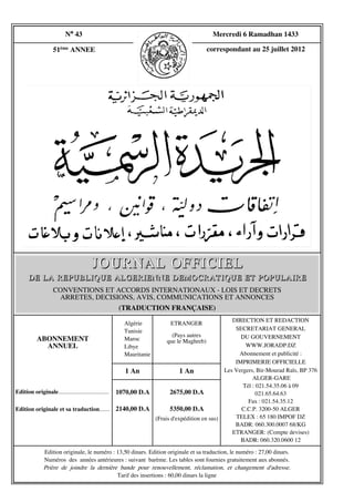 N° 43                                                             Mercredi 6 Ramadhan 1433

                    51ème ANNEE                                                            correspondant au 25 juillet 2012




                                         JOURNAL OFFICIEL
       DE LA REPUBLIQUE ALGERIENNE DEMOCRATIQUE ET POPULAIRE
                    CONVENTIONS ET ACCORDS INTERNATIONAUX - LOIS ET DECRETS
                     ARRETES, DECISIONS, AVIS, COMMUNICATIONS ET ANNONCES
                                    (TRADUCTION FRANÇAISE)
                                                                                                      DIRECTION ET REDACTION
                                                        Algérie            ETRANGER
                                                        Tunisie                                        SECRETARIAT GENERAL
                                                                           (Pays autres                  DU GOUVERNEMENT
           ABONNEMENT                                   Maroc            que le Maghreb)
             ANNUEL                                     Libye                                              WWW.JORADP.DZ
                                                        Mauritanie                                      Abonnement et publicité :
                                                                                                       IMPRIMERIE OFFICIELLE
                                                         1 An                  1 An                Les Vergers, Bir-Mourad Raïs, BP 376
                                                                                                              ALGER-GARE
                                                                                                          Tél : 021.54.35.06 à 09
Edition originale..................................   1070,00 D.A          2675,00 D.A                          021.65.64.63
                                                                                                            Fax : 021.54.35.12
Edition originale et sa traduction....... 2140,00 D.A                      5350,00 D.A                   C.C.P. 3200-50 ALGER
                                                                     (Frais d'expédition en sus)       TELEX : 65 180 IMPOF DZ
                                                                                                       BADR: 060.300.0007 68/KG
                                                                                                      ETRANGER: (Compte devises)
                                                                                                         BADR: 060.320.0600 12

               Edition originale, le numéro : 13,50 dinars. Edition originale et sa traduction, le numéro : 27,00 dinars.
               Numéros des années antérieures : suivant barème. Les tables sont fournies gratuitement aux abonnés.
               Prière de joindre la dernière bande pour renouvellement, réclamation, et changement d'adresse.
                                              Tarif des insertions : 60,00 dinars la ligne
 