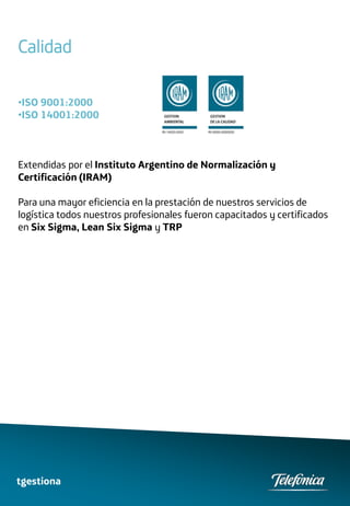Calidad

•ISO 9001:2000
•ISO 14001:2000



Extendidas por el Instituto Argentino de Normalización y
Certificación (IRAM)

Para una mayor eficiencia en la prestación de nuestros servicios de
logística todos nuestros profesionales fueron capacitados y certificados
en Six Sigma, Lean Six Sigma y TRP




tgestiona
 