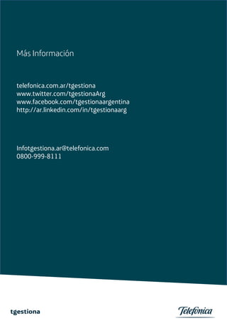Más Información


telefonica.com.ar/tgestiona
www.twitter.com/tgestionaArg
www.facebook.com/tgestionaargentina
http://ar.linkedin.com/in/tgestionaarg




Infotgestiona.ar@telefonica.com
0800-999-8111
 