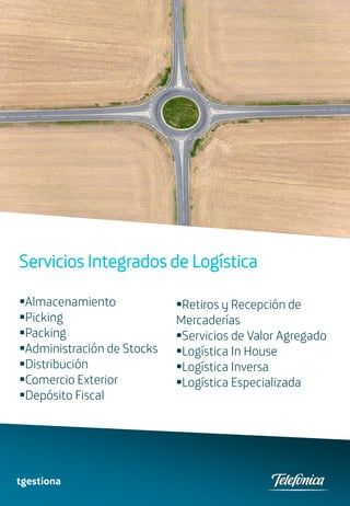 Servicios Integrados de Logística

Almacenamiento             Retiros y Recepción de
Picking                    Mercaderías
Packing                    Servicios de Valor Agregado
Administración de Stocks   Logística In House
Distribución               Logística Inversa
Comercio Exterior          Logística Especializada
Depósito Fiscal




tgestiona
 