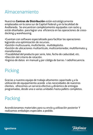 Almacenamiento
Nuestros Centros de Distribución están estratégicamente
emplazados en la zona sur de Capital Federal y en la localidad de
Avellaneda. Se encuentran completamente equipados con racks y
están diseñados para lograr una eficiencia en las operaciones de cross-
docking y warehousing.

•Cuentan con software especializado para facilitar las operaciones
logrando una optimización de recursos.
•Gestión multiusuario, multicliente, multidepósito.
•Gestión de ubicaciones multiartículo, multicontenedor, multiformato y
monoformato
•Trazabilidad del producto por serie, lote, fecha de caducidad, etc.
•Elección del criterio de rotación.
•Ingreso de datos en manual y por código de barras / radiofrecuencia.



Picking
Gracias a nuestro equipo de trabajo altamente capacitado y a la
utilización de equipamiento acorde a las necesidades de nuestros
clientes, ofrecemos un servicio efectivo y dinámico de entregas
programadas, desde una o varias unidades hasta pallets completos.


Packing
Acondicionamos materiales para su envío y utilización posterior Y
realizamos embalajes especiales a pedido.




tgestiona
 