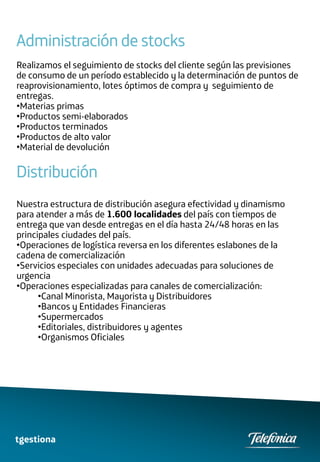 Administración de stocks
Realizamos el seguimiento de stocks del cliente según las previsiones
de consumo de un período establecido y la determinación de puntos de
reaprovisionamiento, lotes óptimos de compra y seguimiento de
entregas.
•Materias primas
•Productos semi-elaborados
•Productos terminados
•Productos de alto valor
•Material de devolución

Distribución
Nuestra estructura de distribución asegura efectividad y dinamismo
para atender a más de 1.600 localidades del país con tiempos de
entrega que van desde entregas en el día hasta 24/48 horas en las
principales ciudades del país.
•Operaciones de logística reversa en los diferentes eslabones de la
cadena de comercialización
•Servicios especiales con unidades adecuadas para soluciones de
urgencia
•Operaciones especializadas para canales de comercialización:
      •Canal Minorista, Mayorista y Distribuidores
      •Bancos y Entidades Financieras
      •Supermercados
      •Editoriales, distribuidores y agentes
      •Organismos Oficiales




tgestiona
 