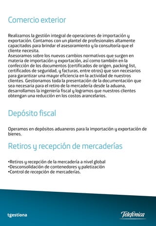 Comercio exterior
Realizamos la gestión integral de operaciones de importación y
exportación. Contamos con un plantel de profesionales altamente
capacitados para brindar el asesoramiento y la consultoría que el
cliente necesita.
Asesoramos sobre los nuevos cambios normativos que surgen en
materia de importación y exportación, así como también en la
confección de los documentos (certificados de origen, packing list,
certificados de seguridad, y facturas, entre otros) que son necesarios
para garantizar una mayor eficiencia en la actividad de nuestros
clientes. Gestionamos toda la presentación de la documentación que
sea necesaria para el retiro de la mercadería desde la aduana,
desarrollamos la ingeniería fiscal y logramos que nuestros clientes
obtengan una reducción en los costos arancelarios.



Depósito fiscal
Operamos en depósitos aduaneros para la importación y exportación de
bienes.

Retiros y recepción de mercaderías
•Retiros y recepción de la mercadería a nivel global
•Desconsolidación de contenedores y paletización
•Control de recepción de mercaderías.




tgestiona
 