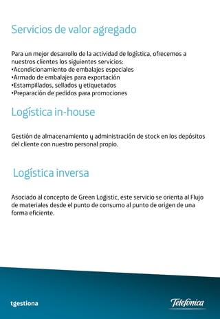 Servicios de valor agregado
Para un mejor desarrollo de la actividad de logística, ofrecemos a
nuestros clientes los siguientes servicios:
•Acondicionamiento de embalajes especiales
•Armado de embalajes para exportación
•Estampillados, sellados y etiquetados
•Preparación de pedidos para promociones


Logística in-house
Gestión de almacenamiento y administración de stock en los depósitos
del cliente con nuestro personal propio.



Logística inversa
Asociado al concepto de Green Logistic, este servicio se orienta al Flujo
de materiales desde el punto de consumo al punto de origen de una
forma eficiente.




tgestiona
 