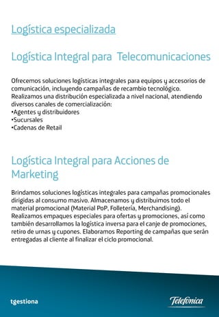 Logística especializada

Logística Integral para Telecomunicaciones
Ofrecemos soluciones logísticas integrales para equipos y accesorios de
comunicación, incluyendo campañas de recambio tecnológico.
Realizamos una distribución especializada a nivel nacional, atendiendo
diversos canales de comercialización:
•Agentes y distribuidores
•Sucursales
•Cadenas de Retail




Logística Integral para Acciones de
Marketing
Brindamos soluciones logísticas integrales para campañas promocionales
dirigidas al consumo masivo. Almacenamos y distribuimos todo el
material promocional (Material PoP, Folletería, Merchandising).
Realizamos empaques especiales para ofertas y promociones, así como
también desarrollamos la logística inversa para el canje de promociones,
retiro de urnas y cupones. Elaboramos Reporting de campañas que serán
entregadas al cliente al finalizar el ciclo promocional.




tgestiona
 